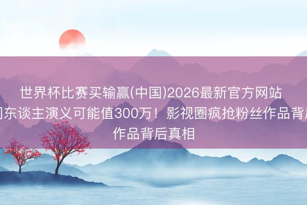 世界杯比赛买输赢(中国)2026最新官方网站 你的同东谈主演义可能值300万!影视圈疯抢粉丝作品背后真相