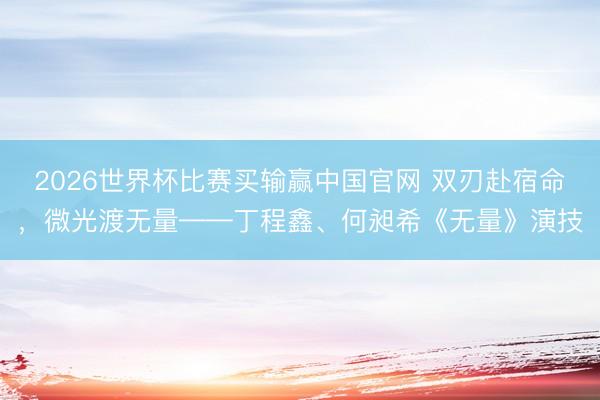 2026世界杯比赛买输赢中国官网 双刃赴宿命，微光渡无量——丁程鑫、何昶希《无量》演技