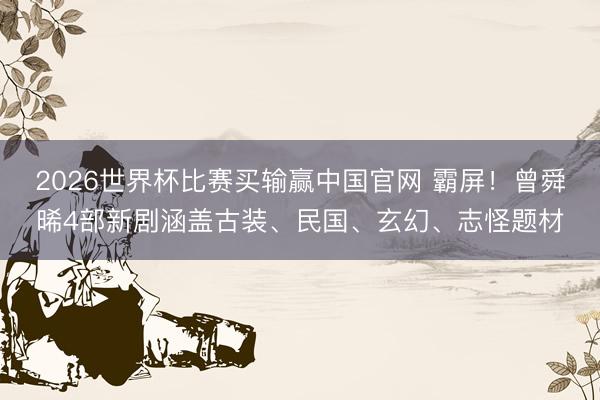 2026世界杯比赛买输赢中国官网 霸屏！曾舜晞4部新剧涵盖古装、民国、玄幻、志怪题材