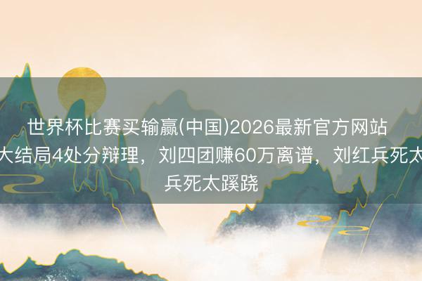 世界杯比赛买输赢(中国)2026最新官方网站 主角大结局4处分辩理，刘四团赚60万离谱，刘红兵死太蹊跷
