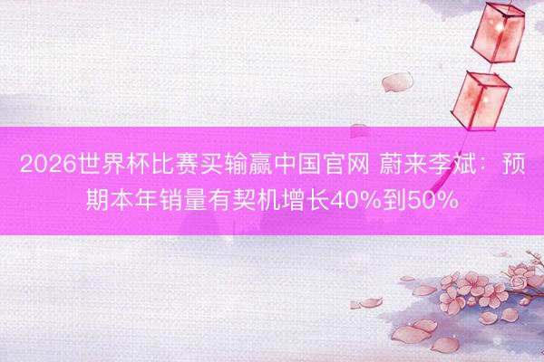 2026世界杯比赛买输赢中国官网 蔚来李斌：预期本年销量有契机增长40%到50%