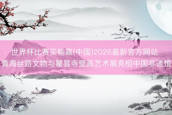 世界杯比赛买输赢(中国)2026最新官方网站 青海丝路文物与瞿昙寺壁画艺术展亮相中国非遗馆