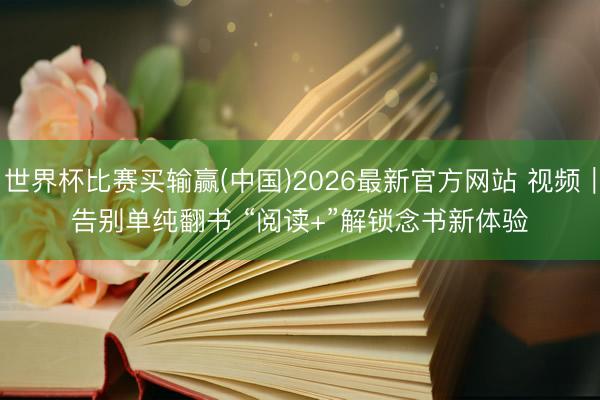 世界杯比赛买输赢(中国)2026最新官方网站 视频｜告别单纯翻书 “阅读+”解锁念书新体验