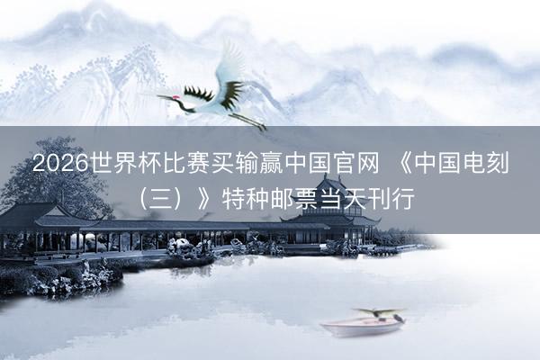 2026世界杯比赛买输赢中国官网 《中国电刻（三）》特种邮票当天刊行