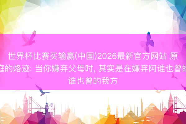 世界杯比赛买输赢(中国)2026最新官方网站 原生家庭的烙迹: 当你嫌弃父母时， 其实是在嫌弃阿谁也曾的我方