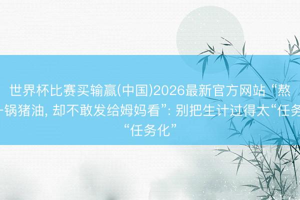 世界杯比赛买输赢(中国)2026最新官方网站 “熬出一锅猪油， 却不敢发给姆妈看”: 别把生计过得太“任务化”