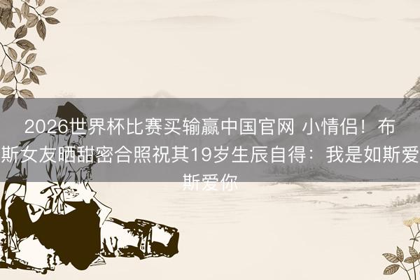 2026世界杯比赛买输赢中国官网 小情侣！布莱斯女友晒甜密合照祝其19岁生辰自得：我是如斯爱你