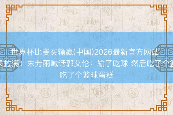 世界杯比赛买输赢(中国)2026最新官方网站 节目后果拉满！朱芳雨喊话郭艾伦：输了吃球 然后吃了个篮球蛋糕