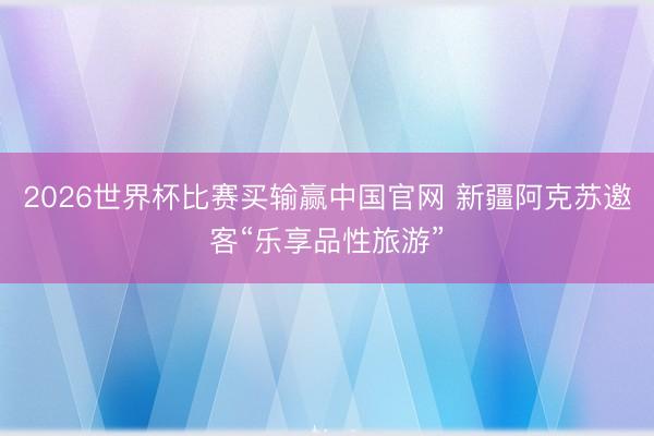 2026世界杯比赛买输赢中国官网 新疆阿克苏邀客“乐享品性旅游”