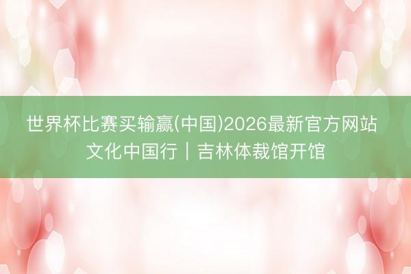 世界杯比赛买输赢(中国)2026最新官方网站 文化中国行｜吉林体裁馆开馆