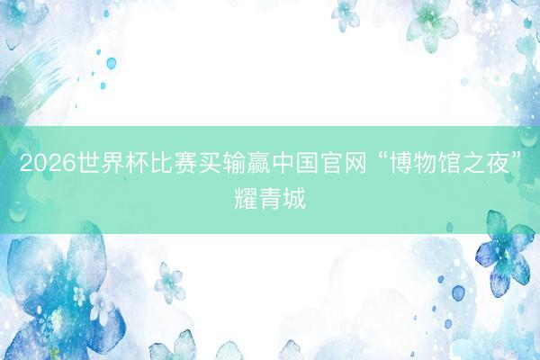 2026世界杯比赛买输赢中国官网 “博物馆之夜”耀青城