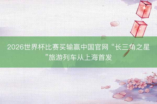 2026世界杯比赛买输赢中国官网 “长三角之星”旅游列车从上海首发
