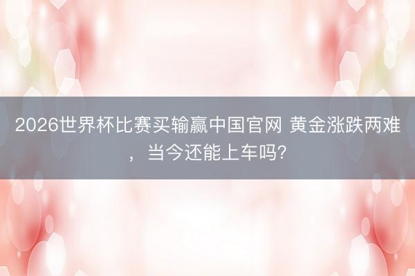 2026世界杯比赛买输赢中国官网 黄金涨跌两难，当今还能上车吗？