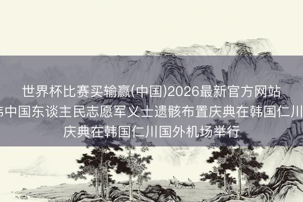 世界杯比赛买输赢(中国)2026最新官方网站 第十三批在韩中国东谈主民志愿军义士遗骸布置庆典在韩国仁川国外机场举行