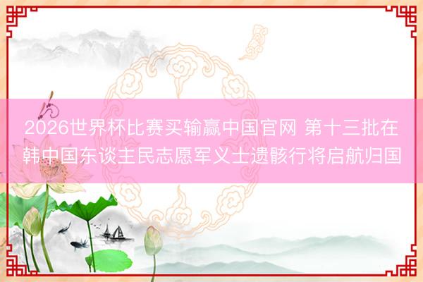2026世界杯比赛买输赢中国官网 第十三批在韩中国东谈主民志愿军义士遗骸行将启航归国
