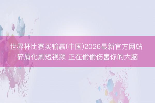 世界杯比赛买输赢(中国)2026最新官方网站 碎屑化刷短视频 正在偷偷伤害你的大脑