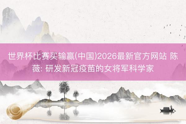 世界杯比赛买输赢(中国)2026最新官方网站 陈薇: 研发新冠疫苗的女将军科学家