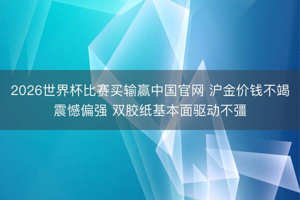 2026世界杯比赛买输赢中国官网 沪金价钱不竭震憾偏强 双胶纸基本面驱动不彊