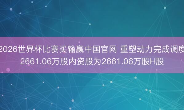2026世界杯比赛买输赢中国官网 重塑动力完成调度2661.06万股内资股为2661.06万股H股