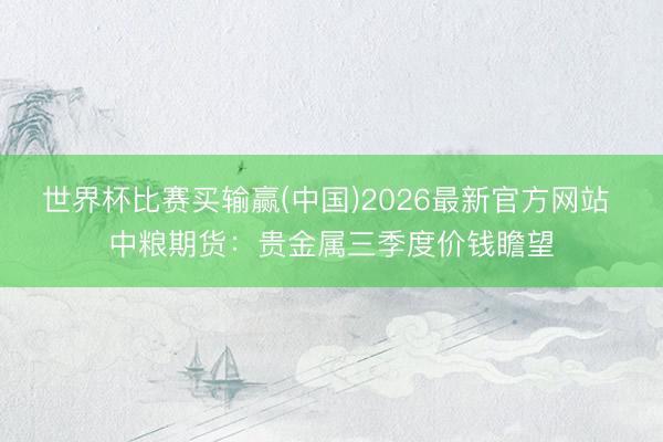 世界杯比赛买输赢(中国)2026最新官方网站 中粮期货：贵金属三季度价钱瞻望