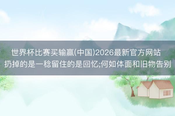 世界杯比赛买输赢(中国)2026最新官方网站 扔掉的是一稔留住的是回忆;何如体面和旧物告别