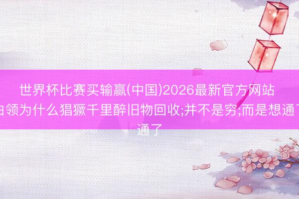 世界杯比赛买输赢(中国)2026最新官方网站 白领为什么猖獗千里醉旧物回收;并不是穷;而是想通了