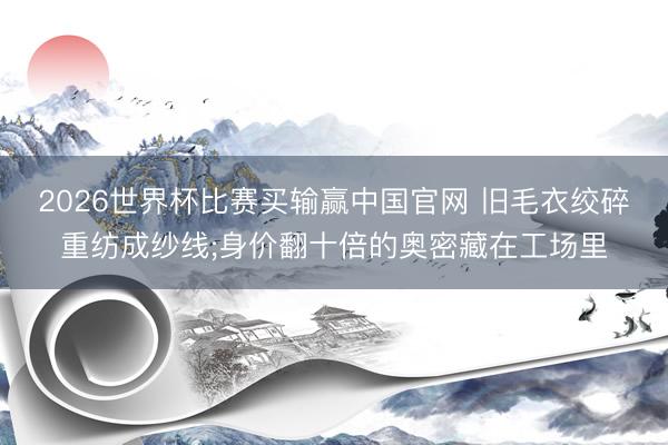 2026世界杯比赛买输赢中国官网 旧毛衣绞碎重纺成纱线;身价翻十倍的奥密藏在工场里