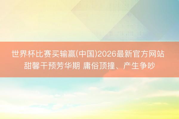 世界杯比赛买输赢(中国)2026最新官方网站 甜馨干预芳华期 庸俗顶撞、产生争吵