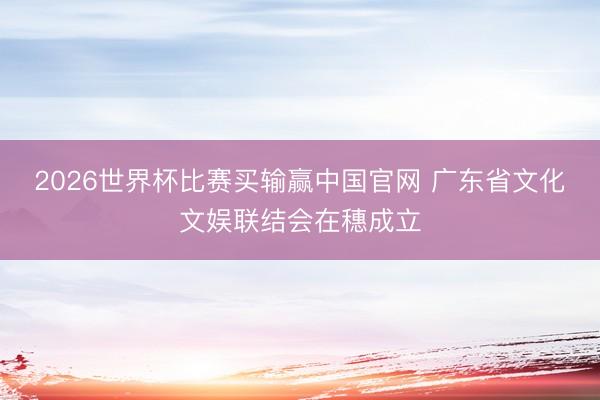 2026世界杯比赛买输赢中国官网 广东省文化文娱联结会在穗成立