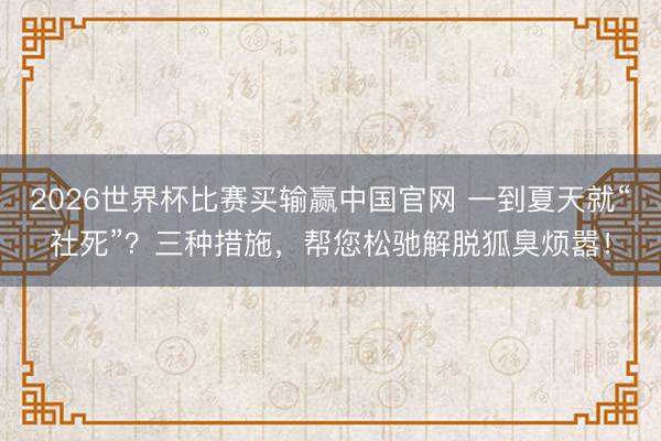 2026世界杯比赛买输赢中国官网 一到夏天就“社死”？三种措施，帮您松驰解脱狐臭烦嚣！