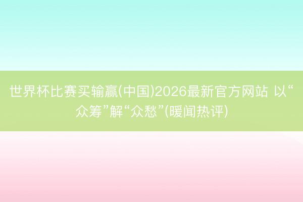世界杯比赛买输赢(中国)2026最新官方网站 以“众筹”解“众愁”(暖闻热评)