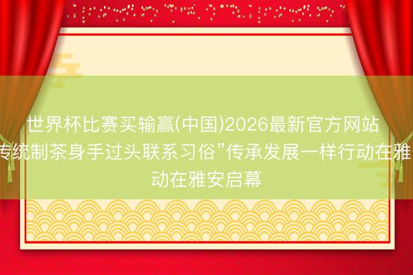 世界杯比赛买输赢(中国)2026最新官方网站 “中国传统制茶身手过头联系习俗”传承发展一样行动在雅安启幕