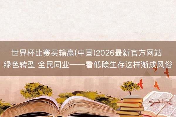 世界杯比赛买输赢(中国)2026最新官方网站 绿色转型 全民同业——看低碳生存这样渐成风俗