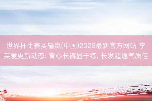 世界杯比赛买输赢(中国)2026最新官方网站 李英爱更新动态: 背心长裤显干练， 长发超逸气质佳
