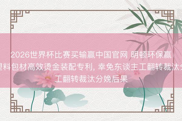 2026世界杯比赛买输赢中国官网 明顿环保赢得日用塑料包材高效烫金装配专利， 幸免东谈主工翻转裁汰分娩后果