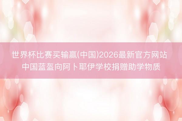 世界杯比赛买输赢(中国)2026最新官方网站 中国蓝盔向阿卜耶伊学校捐赠助学物质