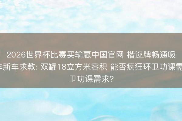 2026世界杯比赛买输赢中国官网 楷迩牌畅通吸污车新车求教: 双罐18立方米容积 能否疯狂环卫功课需求?