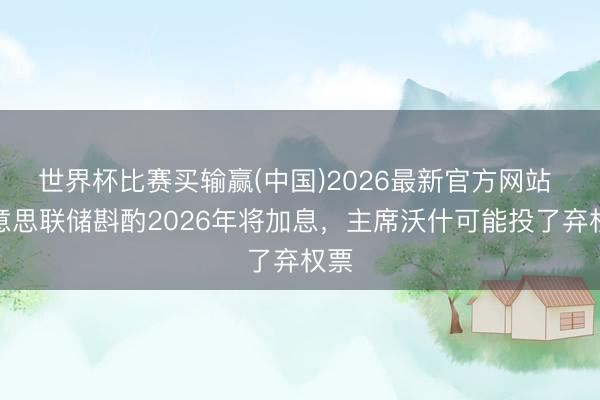 世界杯比赛买输赢(中国)2026最新官方网站 好意思联储斟酌2026年将加息，主席沃什可能投了弃权票