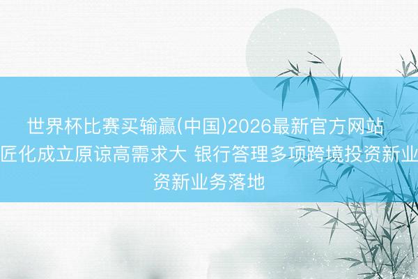 世界杯比赛买输赢(中国)2026最新官方网站 钞票巨匠化成立原谅高需求大 银行答理多项跨境投资新业务落地