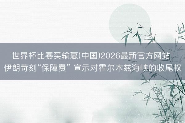 世界杯比赛买输赢(中国)2026最新官方网站 伊朗苛刻“保障费” 宣示对霍尔木兹海峡的收尾权