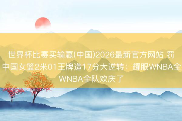 世界杯比赛买输赢(中国)2026最新官方网站 罚球绝杀!中国女篮2米01王牌造17分大逆转:耀眼WNBA全队欢庆了