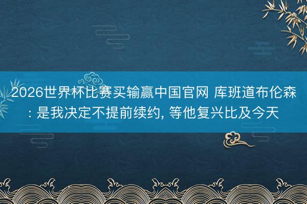 2026世界杯比赛买输赢中国官网 库班道布伦森: 是我决定不提前续约， 等他复兴比及今天