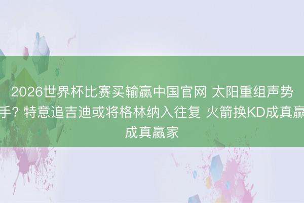 2026世界杯比赛买输赢中国官网 太阳重组声势后手? 特意追吉迪或将格林纳入往复 火箭换KD成真赢家