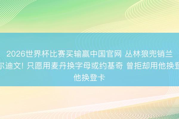 2026世界杯比赛买输赢中国官网 丛林狼兜销兰德尔迪文! 只愿用麦丹换字母或约基奇 曾拒却用他换登卡